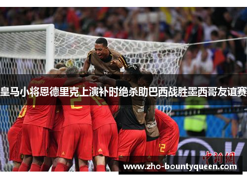 皇马小将恩德里克上演补时绝杀助巴西战胜墨西哥友谊赛 皇马小将恩德里克上演补时绝杀助巴西战胜墨西哥友谊赛