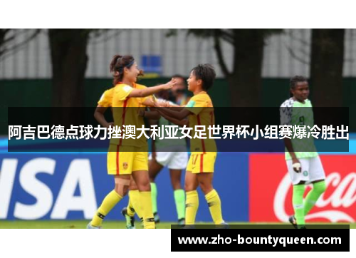 阿吉巴德点球力挫澳大利亚女足世界杯小组赛爆冷胜出 阿吉巴德点球力挫澳大利亚女足世界杯小组赛爆冷胜出