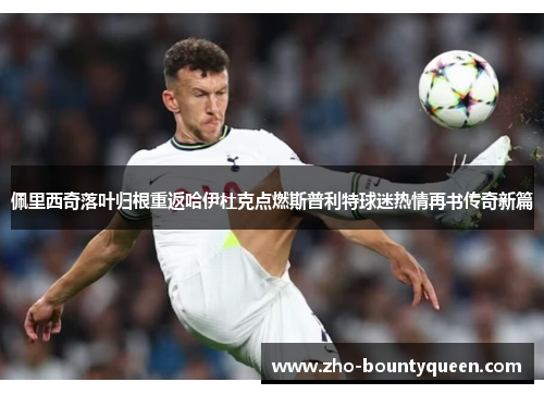 佩里西奇落叶归根重返哈伊杜克点燃斯普利特球迷热情再书传奇新篇